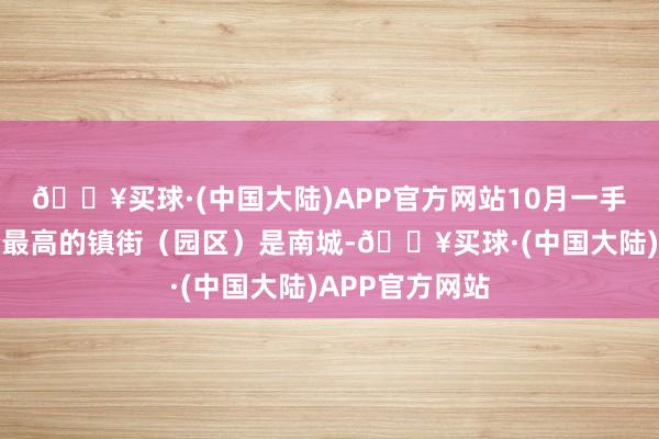 🔥买球·(中国大陆)APP官方网站10月一手洋房网签均价最高的镇街（园区）是南城-🔥买球·(中国大陆)APP官方网站