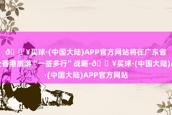 🔥买球·(中国大陆)APP官方网站将在广东省深圳市抓行赴香港旅游“一签多行”战略-🔥买球·(中国大陆)APP官方网站