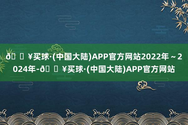 🔥买球·(中国大陆)APP官方网站2022年～2024年-🔥买球·(中国大陆)APP官方网站