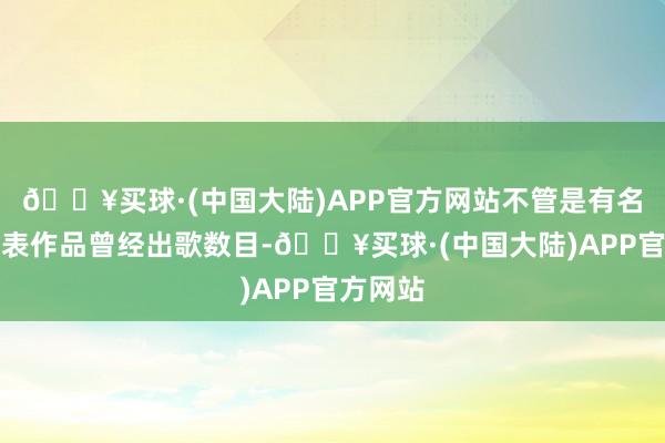 🔥买球·(中国大陆)APP官方网站不管是有名度、代表作品曾经出歌数目-🔥买球·(中国大陆)APP官方网站