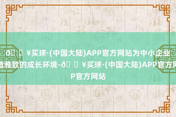 🔥买球·(中国大陆)APP官方网站为中小企业营造雅致的成长环境-🔥买球·(中国大陆)APP官方网站