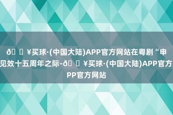 🔥买球·(中国大陆)APP官方网站在粤剧“申遗”见效十五周年之际-🔥买球·(中国大陆)APP官方网站