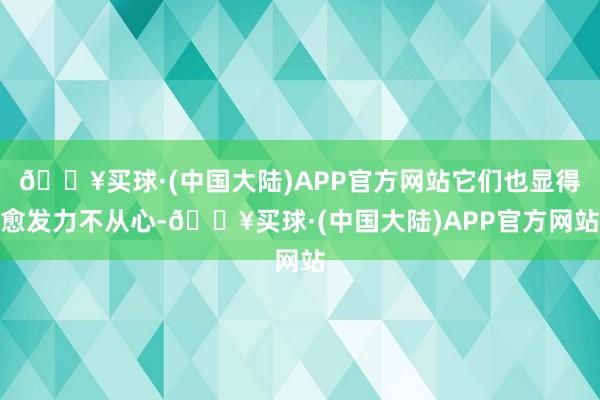 🔥买球·(中国大陆)APP官方网站它们也显得愈发力不从心-🔥买球·(中国大陆)APP官方网站