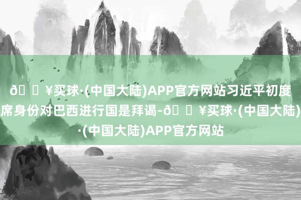 🔥买球·(中国大陆)APP官方网站习近平初度以中国国度主席身份对巴西进行国是拜谒-🔥买球·(中国大陆)APP官方网站