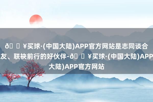 🔥买球·(中国大陆)APP官方网站是志同谈合的好一又友、联袂前行的好伙伴-🔥买球·(中国大陆)APP官方网站