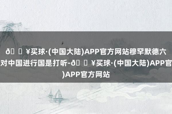 🔥买球·(中国大陆)APP官方网站穆罕默德六世国王对中国进行国是打听-🔥买球·(中国大陆)APP官方网站