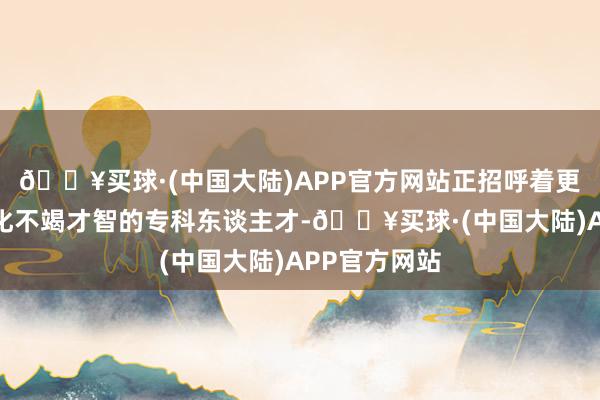 🔥买球·(中国大陆)APP官方网站正招呼着更多具备紧密化不竭才智的专科东谈主才-🔥买球·(中国大陆)APP官方网站