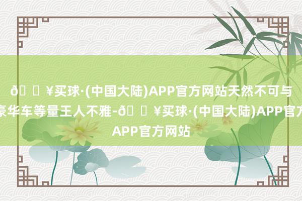 🔥买球·(中国大陆)APP官方网站天然不可与顶级豪华车等量王人不雅-🔥买球·(中国大陆)APP官方网站