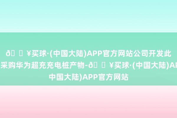 🔥买球·(中国大陆)APP官方网站公司开发此超充站仅系采购华为超充充电桩产物-🔥买球·(中国大陆)APP官方网站