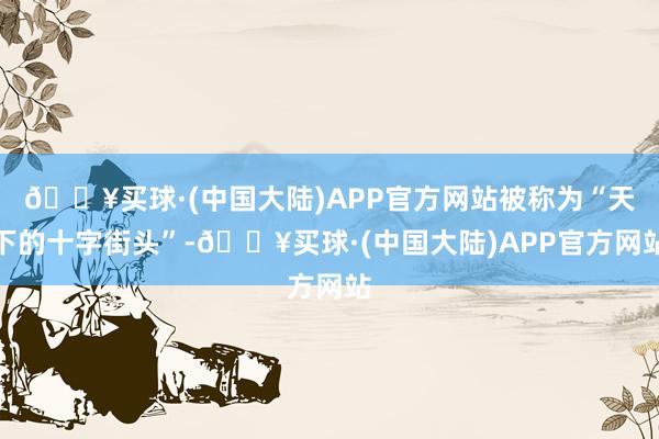 🔥买球·(中国大陆)APP官方网站被称为“天下的十字街头”-🔥买球·(中国大陆)APP官方网站