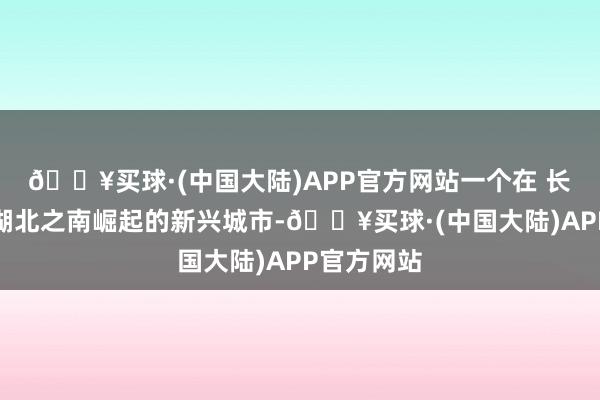 🔥买球·(中国大陆)APP官方网站一个在 长江之滨、湖北之南崛起的新兴城市-🔥买球·(中国大陆)APP官方网站