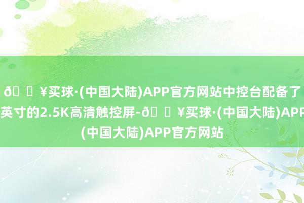 🔥买球·(中国大陆)APP官方网站中控台配备了一块15.4英寸的2.5K高清触控屏-🔥买球·(中国大陆)APP官方网站