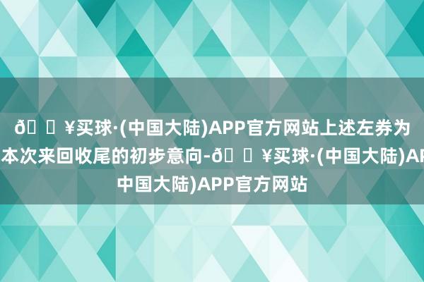 🔥买球·(中国大陆)APP官方网站上述左券为来回各方就本次来回收尾的初步意向-🔥买球·(中国大陆)APP官方网站