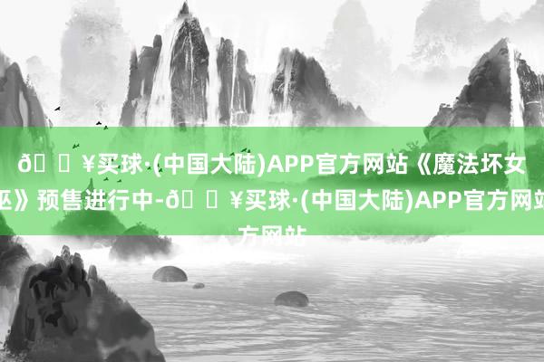 🔥买球·(中国大陆)APP官方网站《魔法坏女巫》预售进行中-🔥买球·(中国大陆)APP官方网站