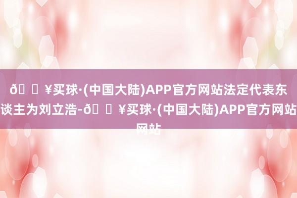 🔥买球·(中国大陆)APP官方网站法定代表东谈主为刘立浩-🔥买球·(中国大陆)APP官方网站