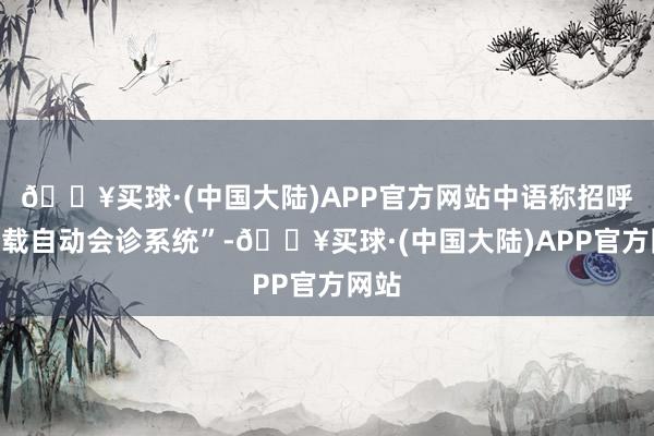 🔥买球·(中国大陆)APP官方网站中语称招呼“车载自动会诊系统”-🔥买球·(中国大陆)APP官方网站