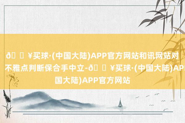 🔥买球·(中国大陆)APP官方网站和讯网站对文中发达、不雅点判断保合手中立-🔥买球·(中国大陆)APP官方网站