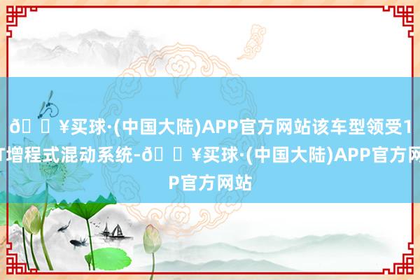 🔥买球·(中国大陆)APP官方网站该车型领受1.5T增程式混动系统-🔥买球·(中国大陆)APP官方网站