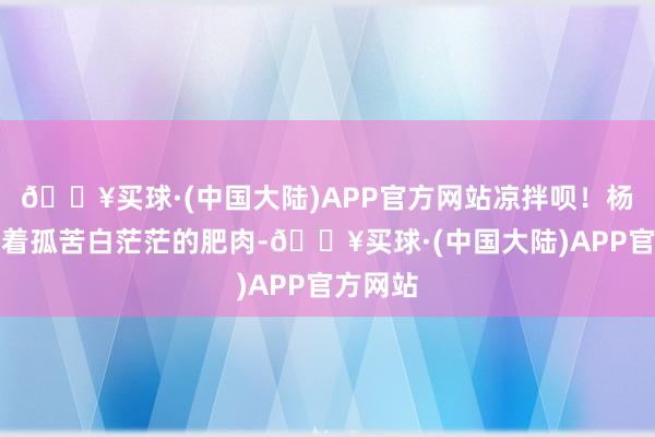 🔥买球·(中国大陆)APP官方网站凉拌呗！杨梦阑看着孤苦白茫茫的肥肉-🔥买球·(中国大陆)APP官方网站