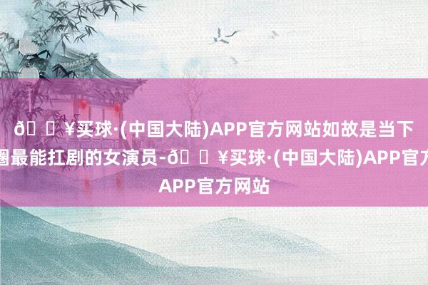 🔥买球·(中国大陆)APP官方网站如故是当下演艺圈最能扛剧的女演员-🔥买球·(中国大陆)APP官方网站