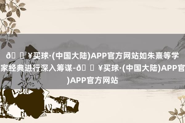 🔥买球·(中国大陆)APP官方网站如朱熹等学者对儒家经典进行深入筹谋-🔥买球·(中国大陆)APP官方网站