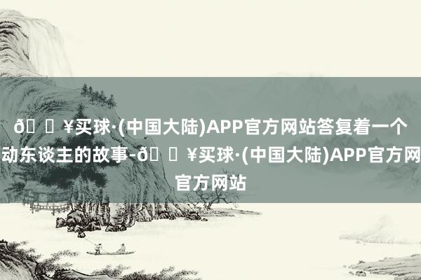 🔥买球·(中国大陆)APP官方网站答复着一个个动东谈主的故事-🔥买球·(中国大陆)APP官方网站