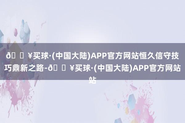 🔥买球·(中国大陆)APP官方网站恒久信守技巧鼎新之路-🔥买球·(中国大陆)APP官方网站