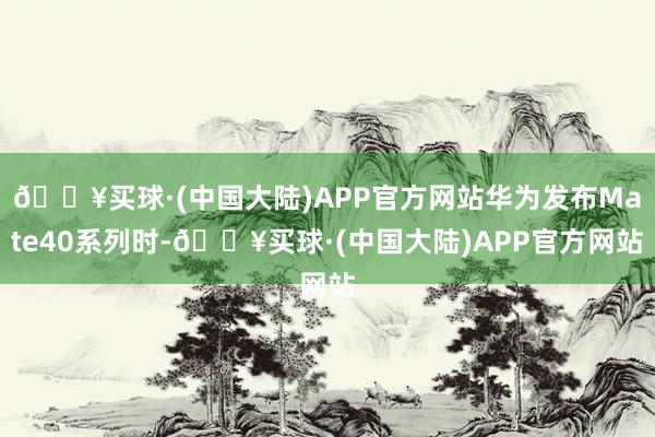 🔥买球·(中国大陆)APP官方网站华为发布Mate40系列时-🔥买球·(中国大陆)APP官方网站