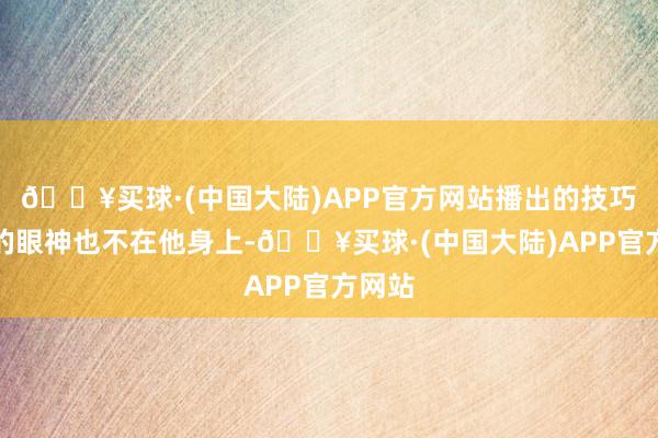 🔥买球·(中国大陆)APP官方网站播出的技巧各人的眼神也不在他身上-🔥买球·(中国大陆)APP官方网站