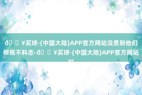 🔥买球·(中国大陆)APP官方网站没思到他们根柢不料志-🔥买球·(中国大陆)APP官方网站