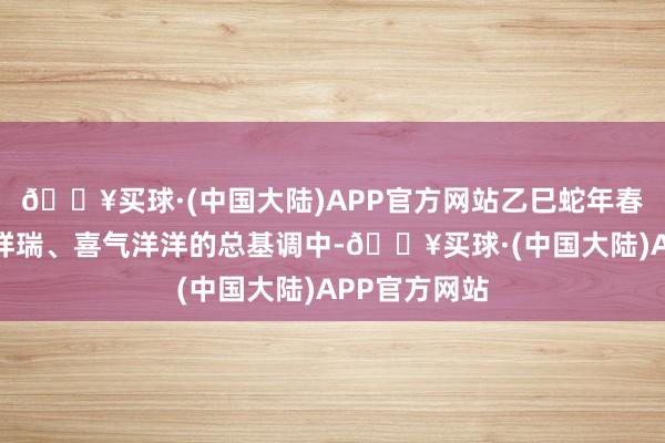 🔥买球·(中国大陆)APP官方网站乙巳蛇年春晚将在情景祥瑞、喜气洋洋的总基调中-🔥买球·(中国大陆)APP官方网站