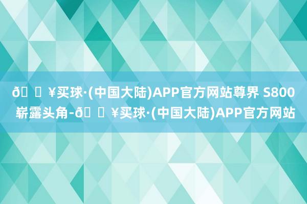 🔥买球·(中国大陆)APP官方网站尊界 S800 崭露头角-🔥买球·(中国大陆)APP官方网站