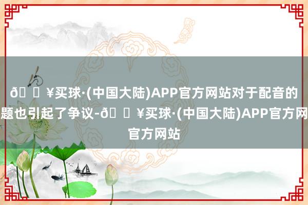 🔥买球·(中国大陆)APP官方网站对于配音的问题也引起了争议-🔥买球·(中国大陆)APP官方网站