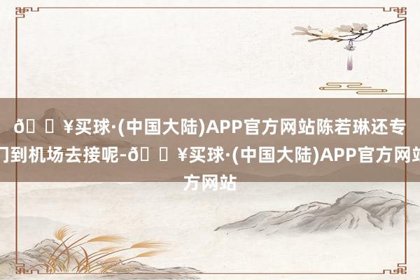 🔥买球·(中国大陆)APP官方网站陈若琳还专门到机场去接呢-🔥买球·(中国大陆)APP官方网站