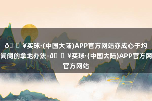 🔥买球·(中国大陆)APP官方网站亦成心于均衡阛阓的拿地办法-🔥买球·(中国大陆)APP官方网站