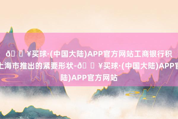 🔥买球·(中国大陆)APP官方网站工商银行积极对接上海市推出的紧要形状-🔥买球·(中国大陆)APP官方网站