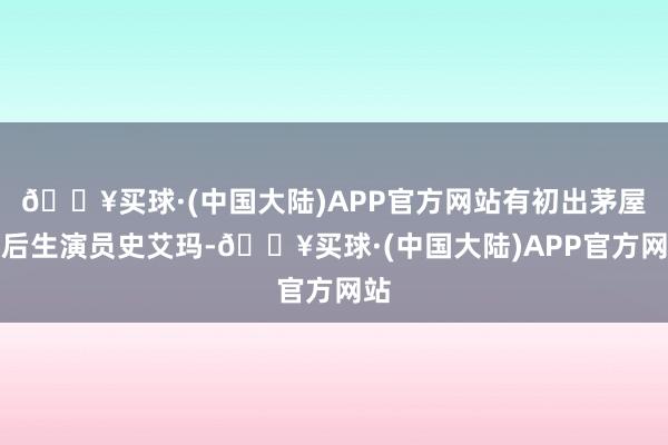 🔥买球·(中国大陆)APP官方网站有初出茅屋的后生演员史艾玛-🔥买球·(中国大陆)APP官方网站