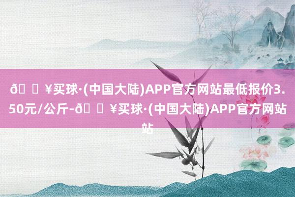 🔥买球·(中国大陆)APP官方网站最低报价3.50元/公斤-🔥买球·(中国大陆)APP官方网站