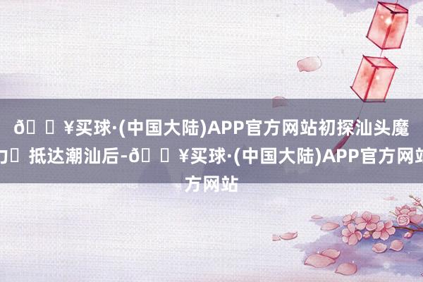 🔥买球·(中国大陆)APP官方网站初探汕头魔力‌抵达潮汕后-🔥买球·(中国大陆)APP官方网站