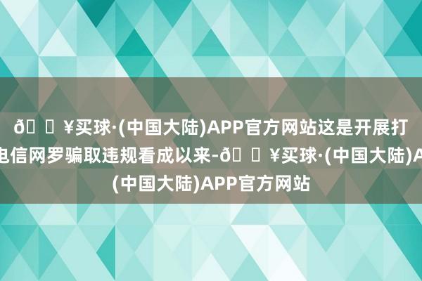 🔥买球·(中国大陆)APP官方网站这是开展打击缅北涉我电信网罗骗取违规看成以来-🔥买球·(中国大陆)APP官方网站