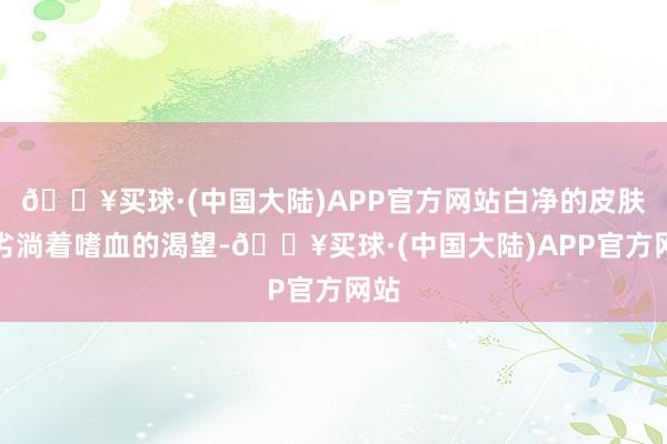 🔥买球·(中国大陆)APP官方网站白净的皮肤卑劣淌着嗜血的渴望-🔥买球·(中国大陆)APP官方网站