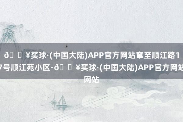 🔥买球·(中国大陆)APP官方网站窜至顺江路17号顺江苑小区-🔥买球·(中国大陆)APP官方网站