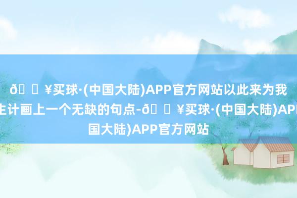 🔥买球·(中国大陆)APP官方网站以此来为我方的政事生计画上一个无缺的句点-🔥买球·(中国大陆)APP官方网站