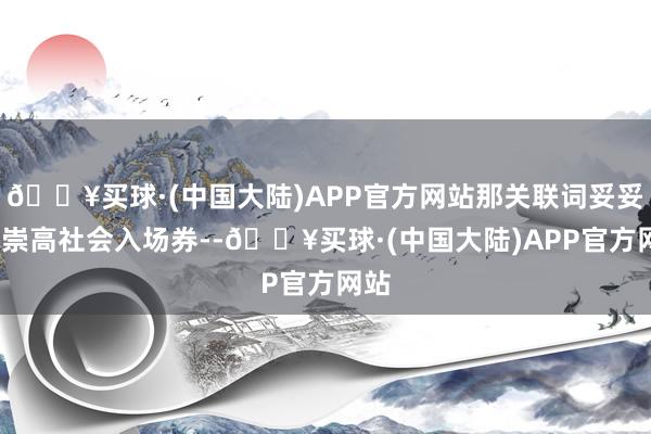 🔥买球·(中国大陆)APP官方网站那关联词妥妥的-崇高社会入场券--🔥买球·(中国大陆)APP官方网站