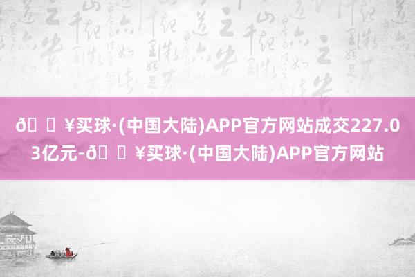 🔥买球·(中国大陆)APP官方网站成交227.03亿元-🔥买球·(中国大陆)APP官方网站