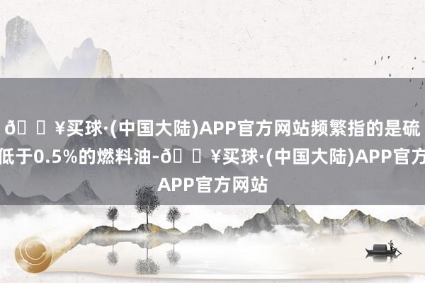 🔥买球·(中国大陆)APP官方网站频繁指的是硫含量低于0.5%的燃料油-🔥买球·(中国大陆)APP官方网站