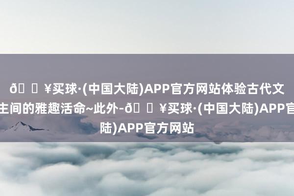 🔥买球·(中国大陆)APP官方网站体验古代文东说念主间的雅趣活命~此外-🔥买球·(中国大陆)APP官方网站