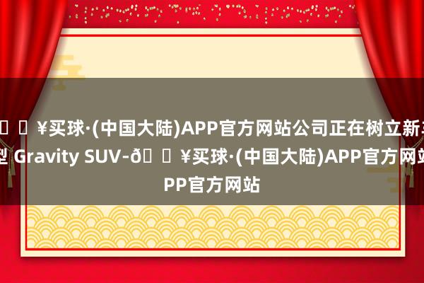 🔥买球·(中国大陆)APP官方网站公司正在树立新车型 Gravity SUV-🔥买球·(中国大陆)APP官方网站