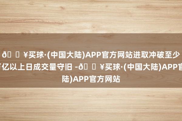 🔥买球·(中国大陆)APP官方网站进取冲破至少需要2万亿以上日成交量守旧 -🔥买球·(中国大陆)APP官方网站