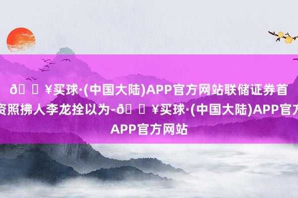 🔥买球·(中国大陆)APP官方网站联储证券首席投资照拂人李龙拴以为-🔥买球·(中国大陆)APP官方网站